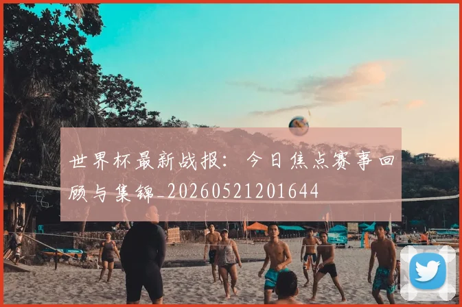 世界杯最新战报:今日焦点赛事回顾与集锦_20260521201644
