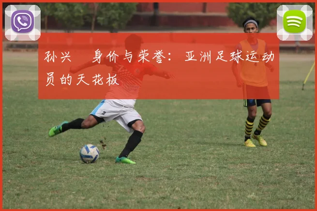 孙兴慜身价与荣誉：亚洲足球运动员的天花板