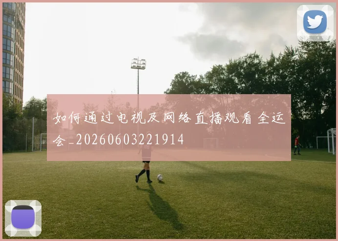 如何通过电视及网络直播观看全运会_20260603221914