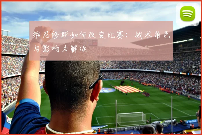 维尼修斯如何改变比赛:战术角色与影响力解读