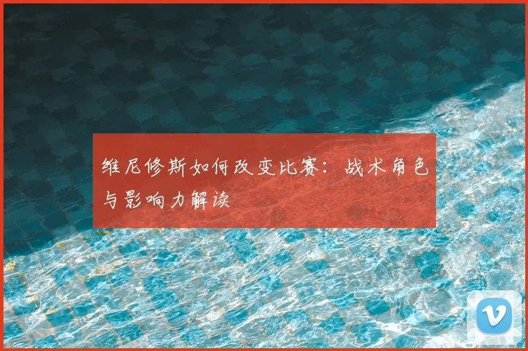 维尼修斯如何改变比赛:战术角色与影响力解读
