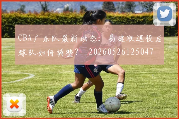 CBA广东队最新动态:易建联退役后球队如何调整?_20260526125047