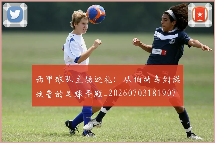 西甲球队主场巡礼:从伯纳乌到诺坎普的足球圣殿_20260703181907