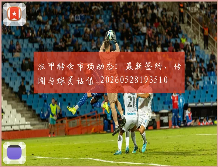 法甲转会市场动态:最新签约、传闻与球员估值_20260528193510