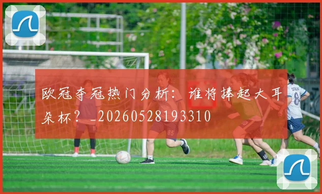 欧冠夺冠热门分析：谁将捧起大耳朵杯？_20260528193310