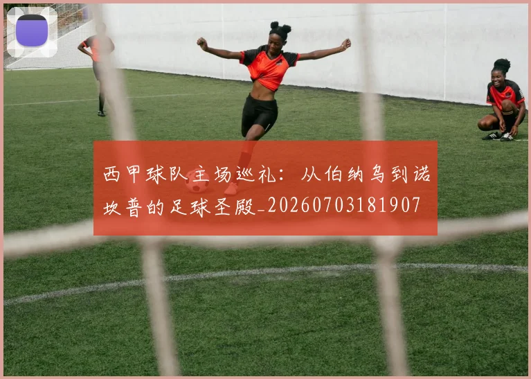 西甲球队主场巡礼:从伯纳乌到诺坎普的足球圣殿_20260703181907