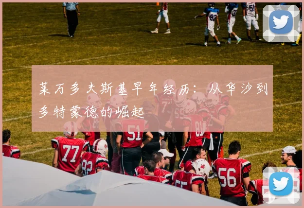 莱万多夫斯基早年经历：从华沙到多特蒙德的崛起