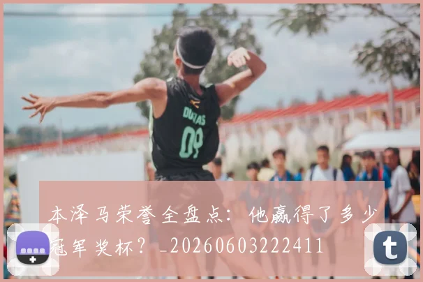 本泽马荣誉全盘点：他赢得了多少冠军奖杯？_20260603222411