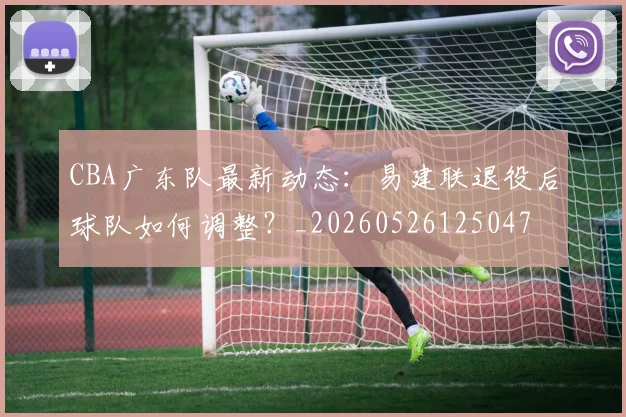 CBA广东队最新动态:易建联退役后球队如何调整?_20260526125047