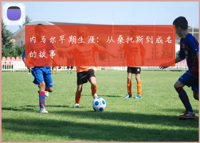 内马尔早期生涯:从桑托斯到成名的故事