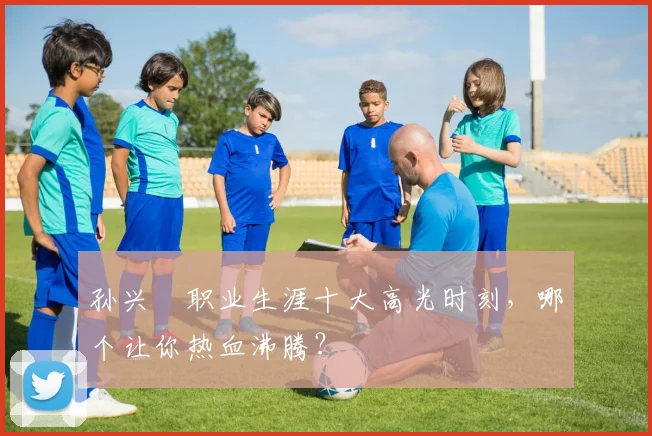 孙兴慜职业生涯十大高光时刻,哪个让你热血沸腾?